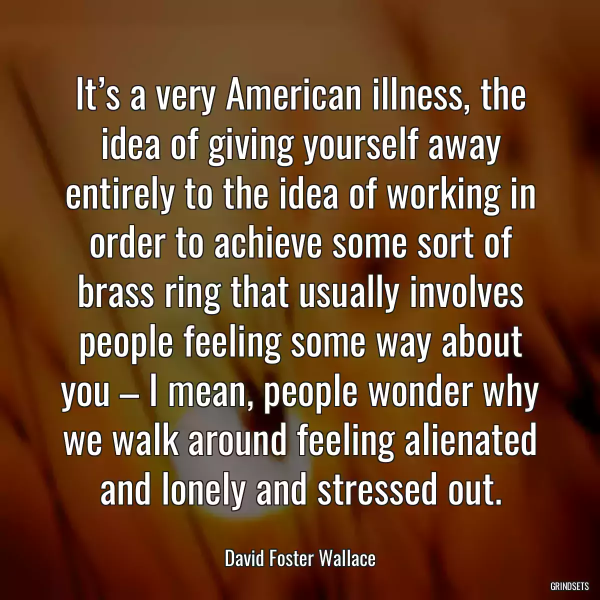 It’s a very American illness, the idea of giving yourself away entirely to the idea of working in order to achieve some sort of brass ring that usually involves people feeling some way about you – I mean, people wonder why we walk around feeling alienated and lonely and stressed out.