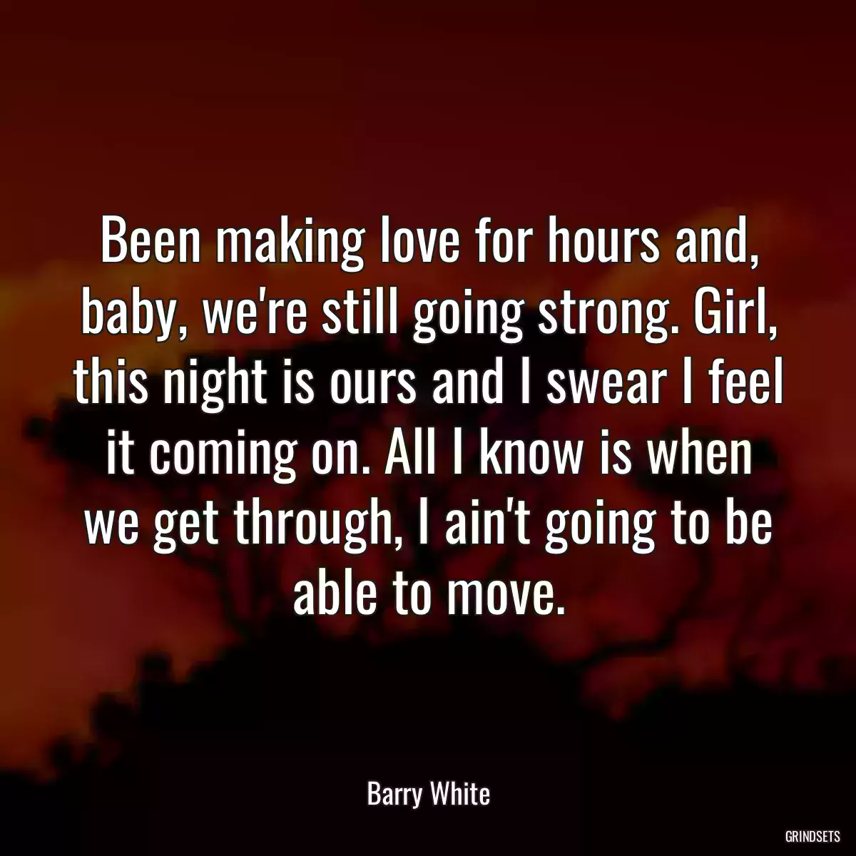 Been making love for hours and, baby, we\'re still going strong. Girl, this night is ours and I swear I feel it coming on. All I know is when we get through, I ain\'t going to be able to move.