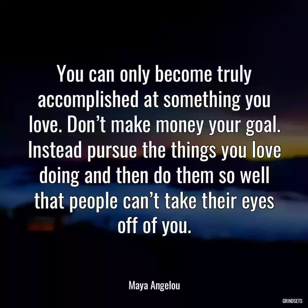 You can only become truly accomplished at something you love. Don’t make money your goal. Instead pursue the things you love doing and then do them so well that people can’t take their eyes off of you.