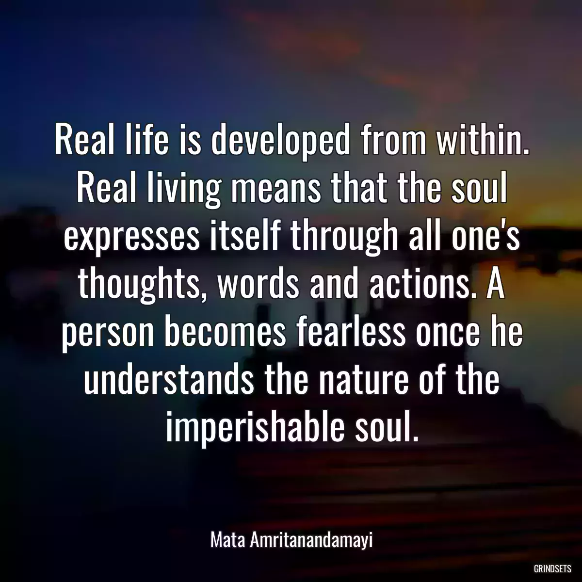 Real life is developed from within. Real living means that the soul expresses itself through all one\'s thoughts, words and actions. A person becomes fearless once he understands the nature of the imperishable soul.