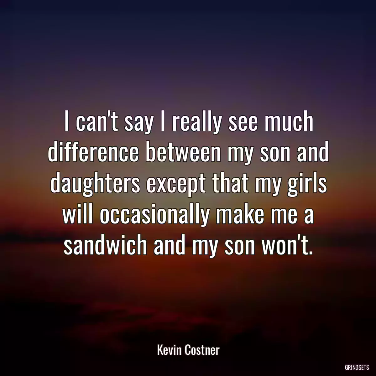 I can\'t say I really see much difference between my son and daughters except that my girls will occasionally make me a sandwich and my son won\'t.