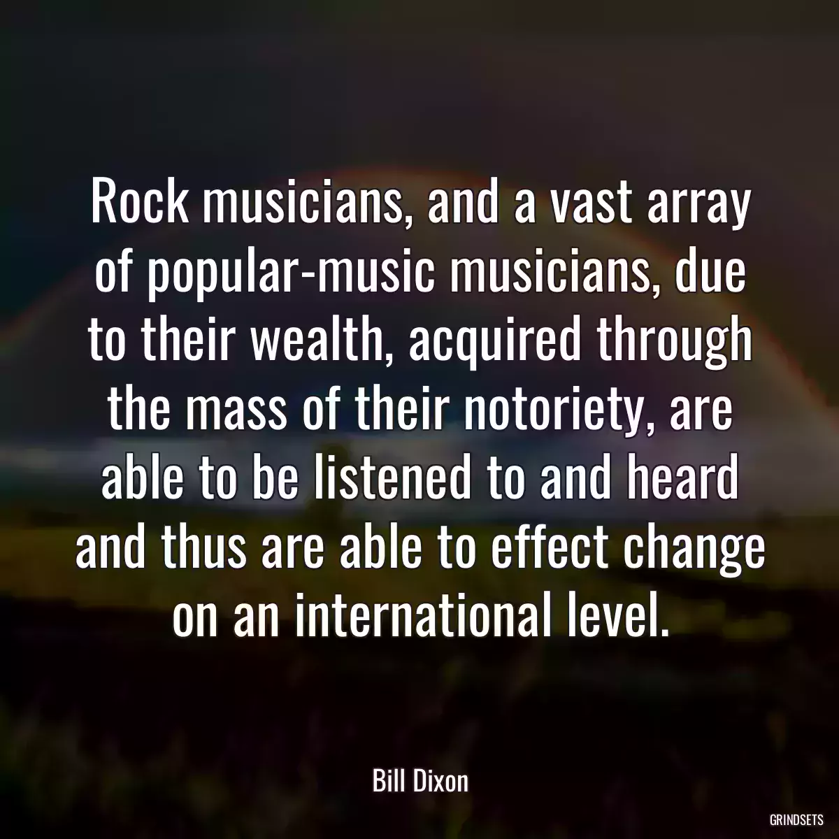 Rock musicians, and a vast array of popular-music musicians, due to their wealth, acquired through the mass of their notoriety, are able to be listened to and heard and thus are able to effect change on an international level.