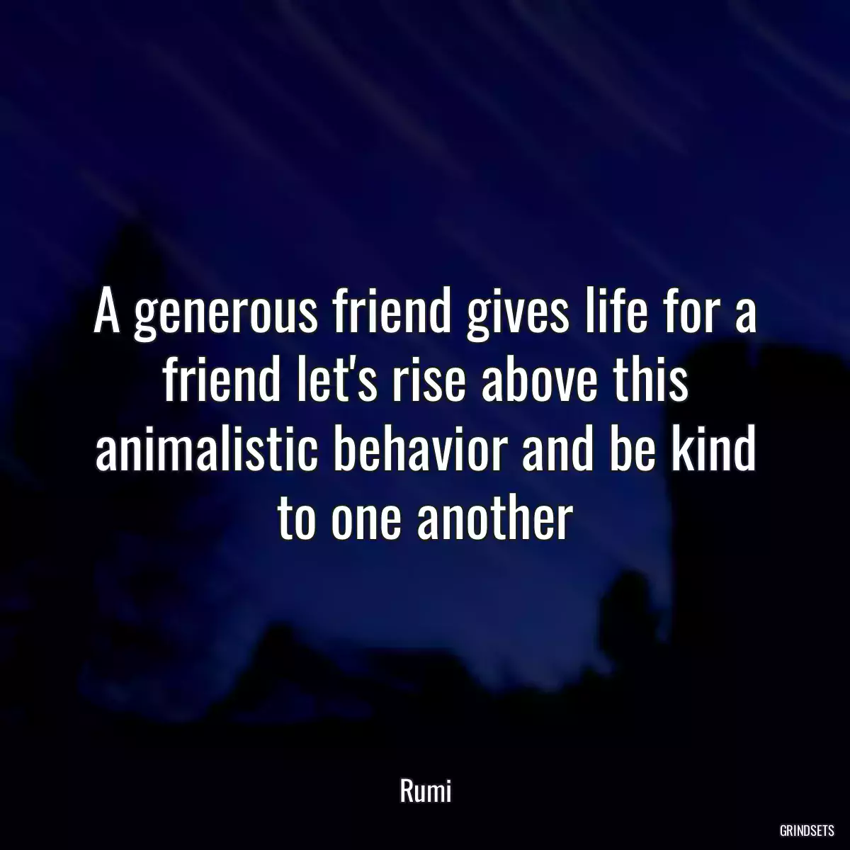 A generous friend gives life for a friend let\'s rise above this animalistic behavior and be kind to one another