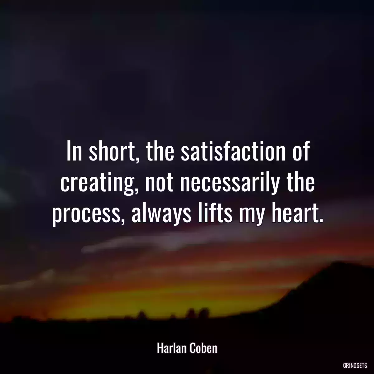 In short, the satisfaction of creating, not necessarily the process, always lifts my heart.