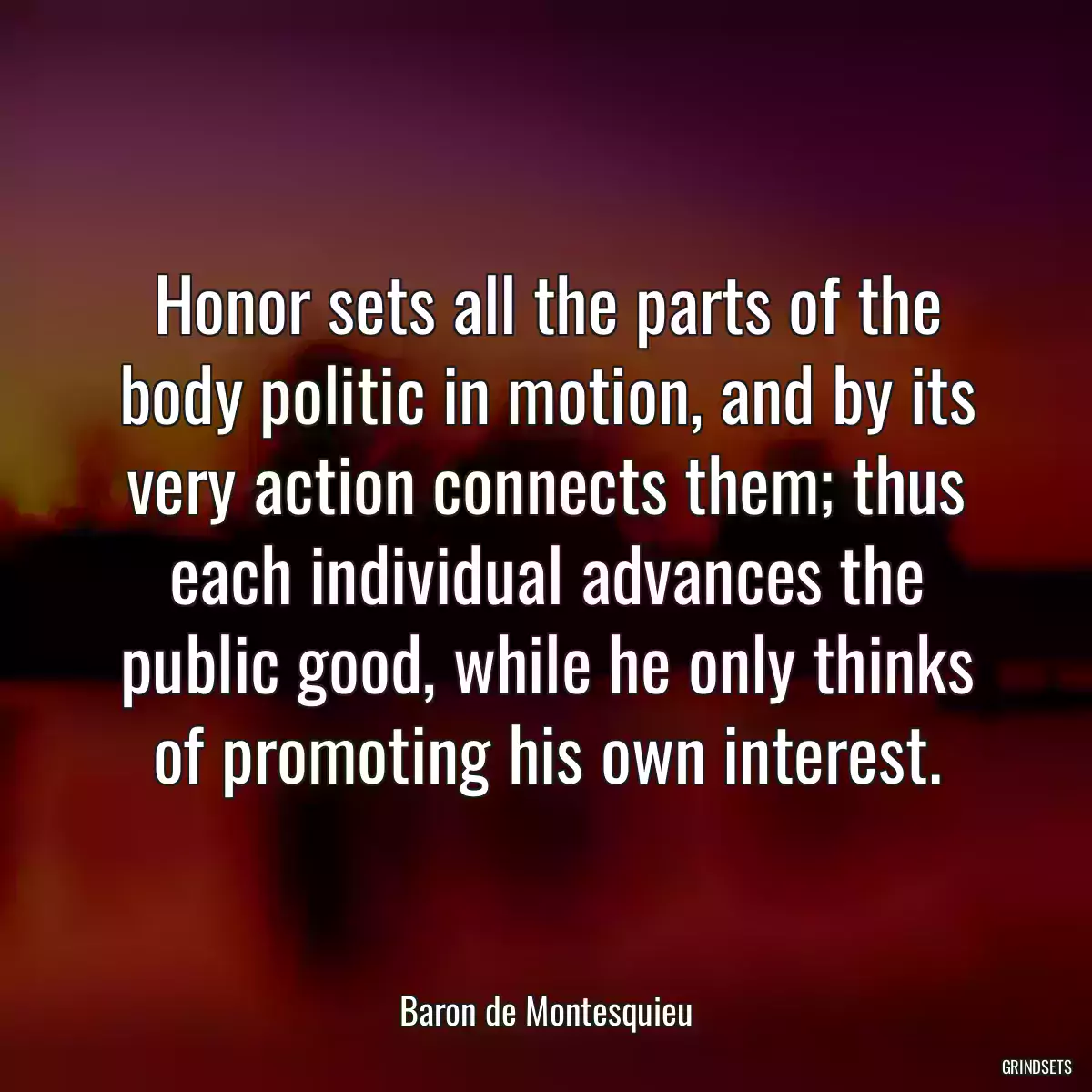 Honor sets all the parts of the body politic in motion, and by its very action connects them; thus each individual advances the public good, while he only thinks of promoting his own interest.