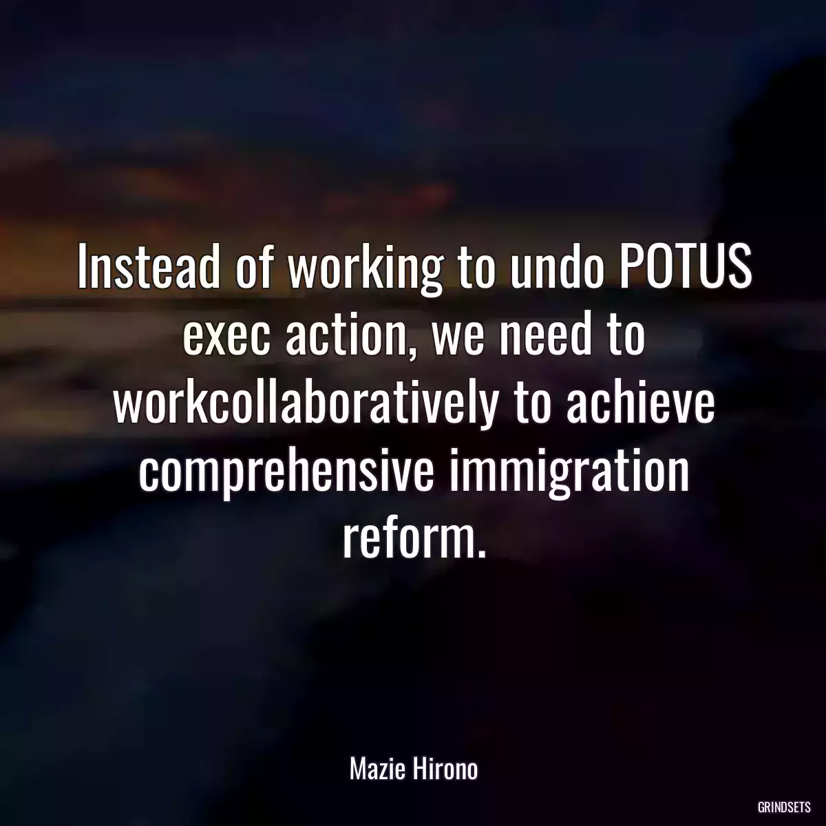 Instead of working to undo POTUS exec action, we need to workcollaboratively to achieve comprehensive immigration reform.