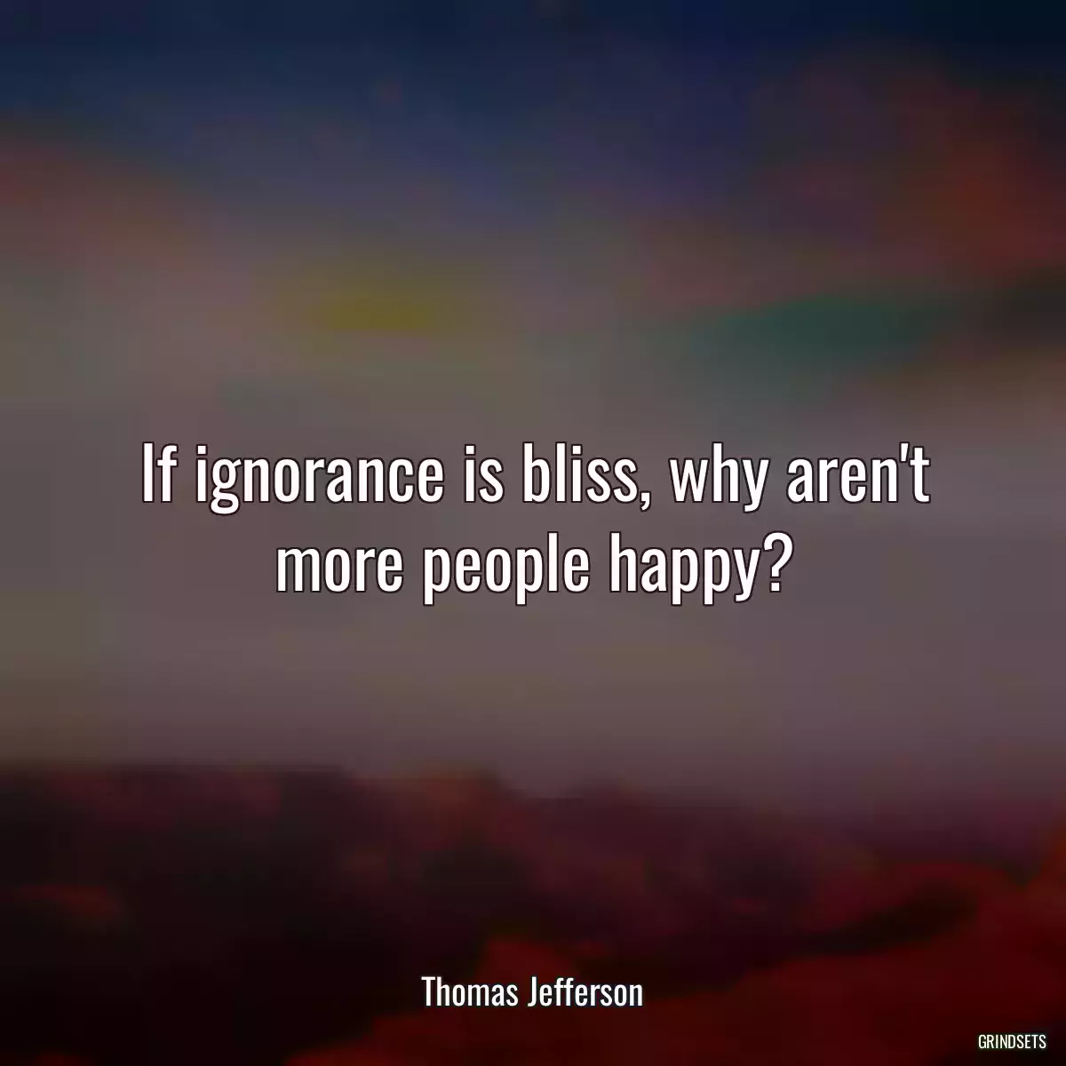 If ignorance is bliss, why aren\'t more people happy?