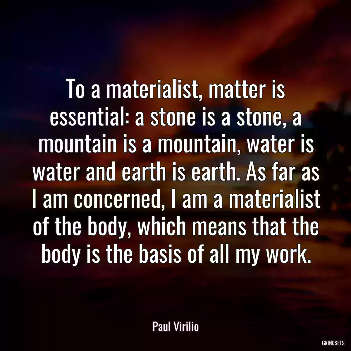 To a materialist, matter is essential: a stone is a stone, a mountain is a mountain, water is water and earth is earth. As far as I am concerned, I am a materialist of the body, which means that the body is the basis of all my work.