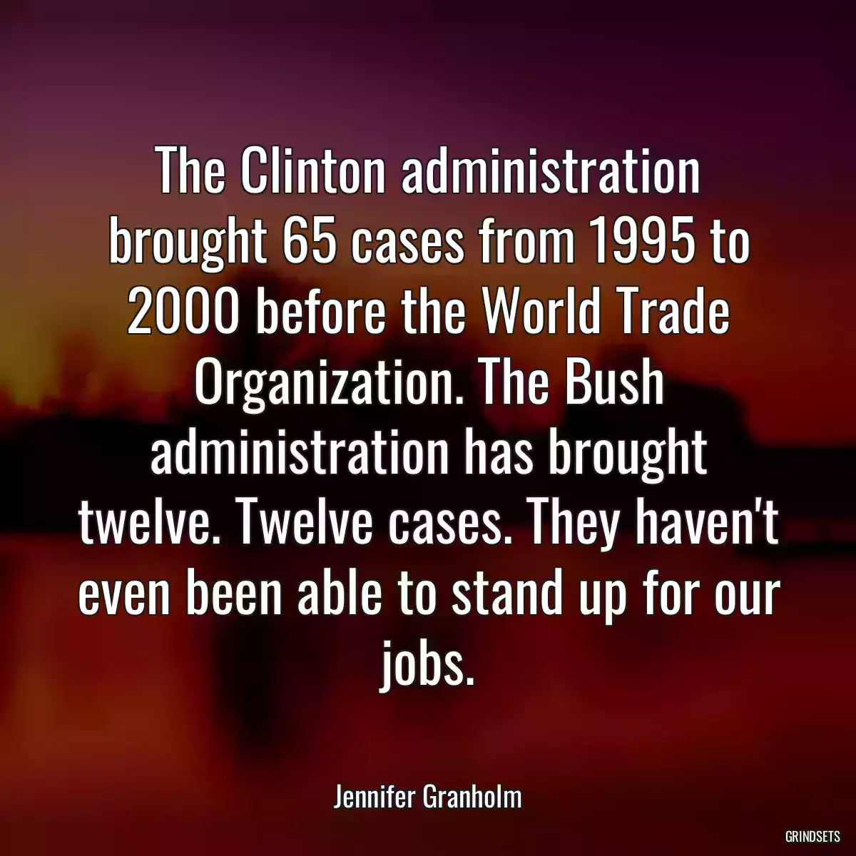 The Clinton administration brought 65 cases from 1995 to 2000 before the World Trade Organization. The Bush administration has brought twelve. Twelve cases. They haven\'t even been able to stand up for our jobs.