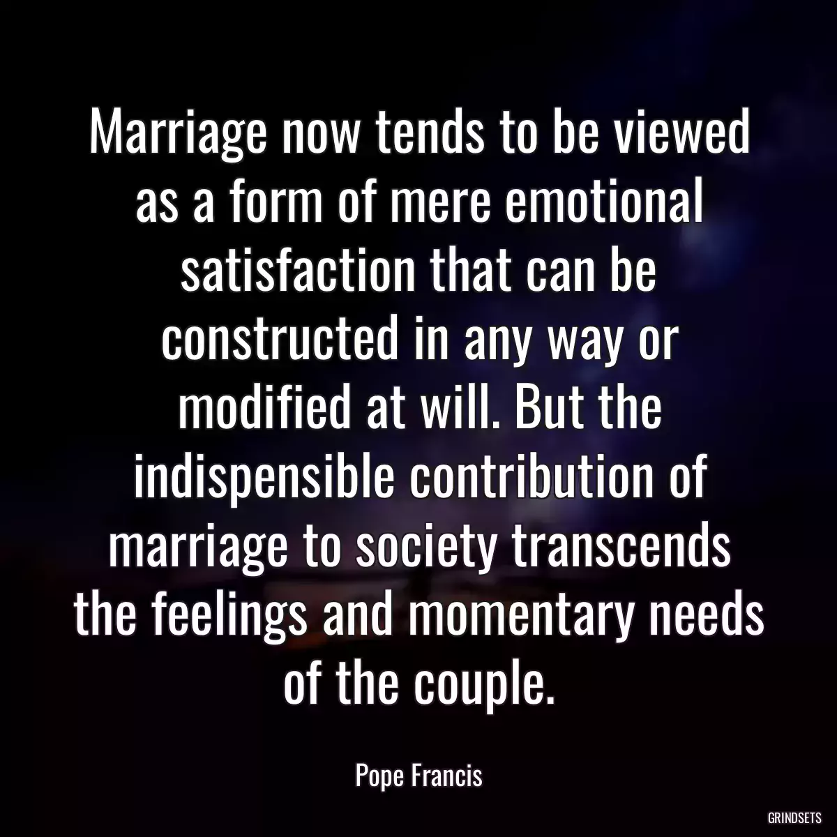 Marriage now tends to be viewed as a form of mere emotional satisfaction that can be constructed in any way or modified at will. But the indispensible contribution of marriage to society transcends the feelings and momentary needs of the couple.