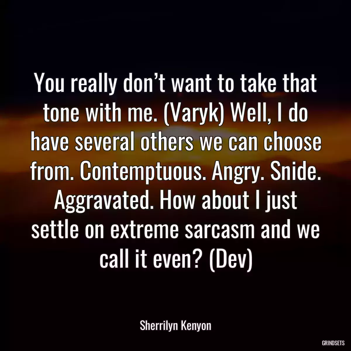 You really don’t want to take that tone with me. (Varyk) Well, I do have several others we can choose from. Contemptuous. Angry. Snide. Aggravated. How about I just settle on extreme sarcasm and we call it even? (Dev)