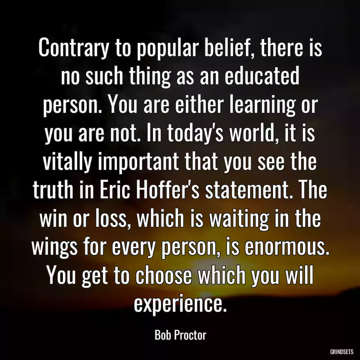 Contrary to popular belief, there is no such thing as an educated person. You are either learning or you are not. In today\'s world, it is vitally important that you see the truth in Eric Hoffer\'s statement. The win or loss, which is waiting in the wings for every person, is enormous. You get to choose which you will experience.