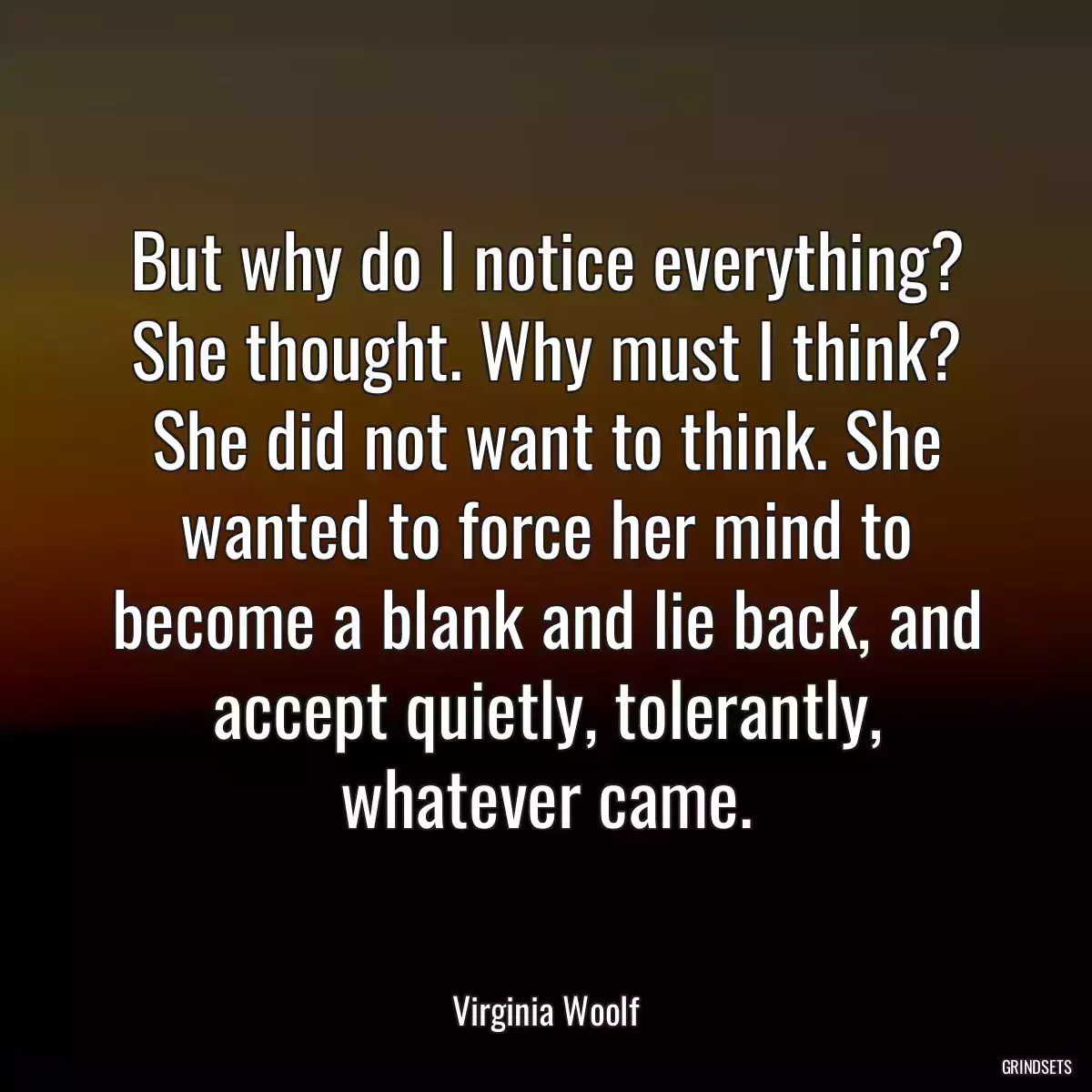 But why do I notice everything? She thought. Why must I think? She did not want to think. She wanted to force her mind to become a blank and lie back, and accept quietly, tolerantly, whatever came.