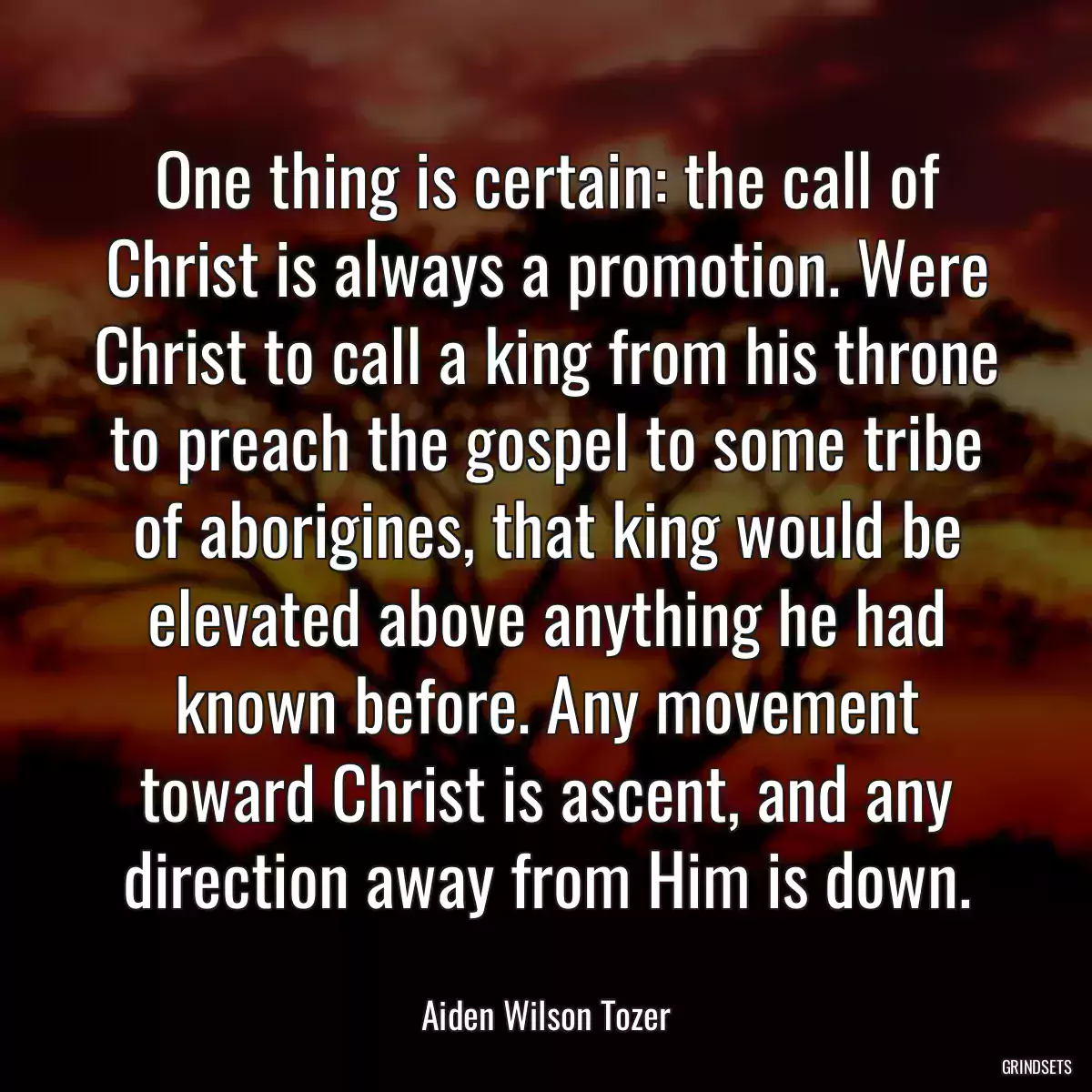 One thing is certain: the call of Christ is always a promotion. Were Christ to call a king from his throne to preach the gospel to some tribe of aborigines, that king would be elevated above anything he had known before. Any movement toward Christ is ascent, and any direction away from Him is down.