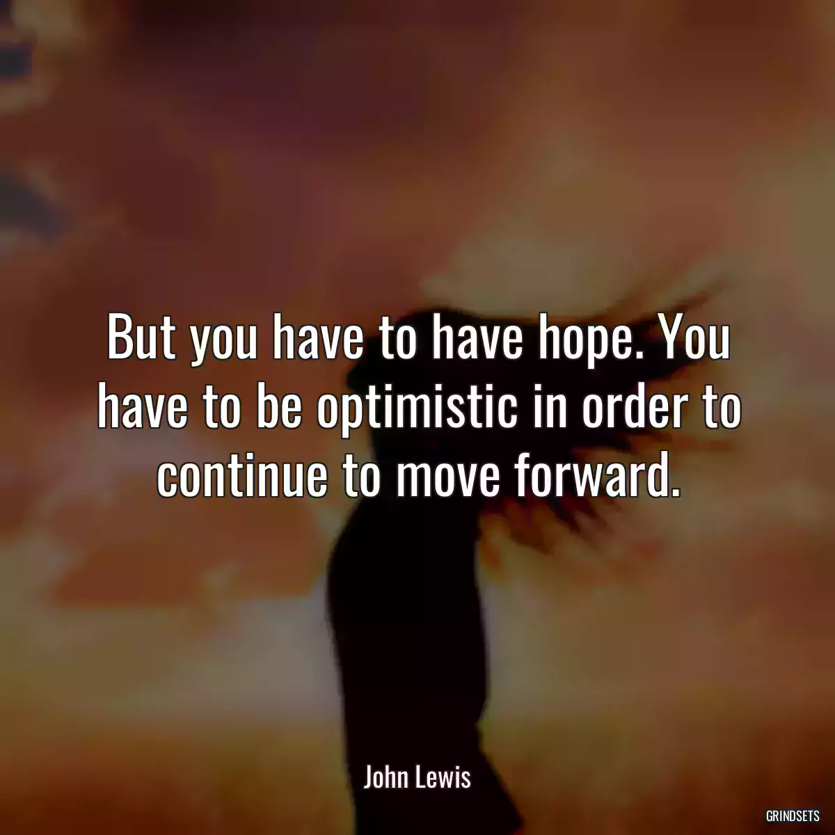 But you have to have hope. You have to be optimistic in order to continue to move forward.