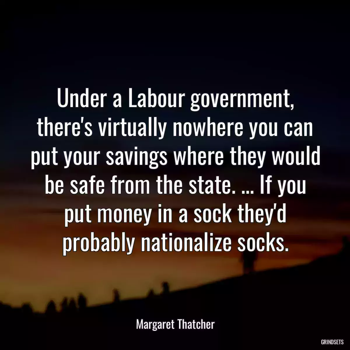 Under a Labour government, there\'s virtually nowhere you can put your savings where they would be safe from the state. ... If you put money in a sock they\'d probably nationalize socks.