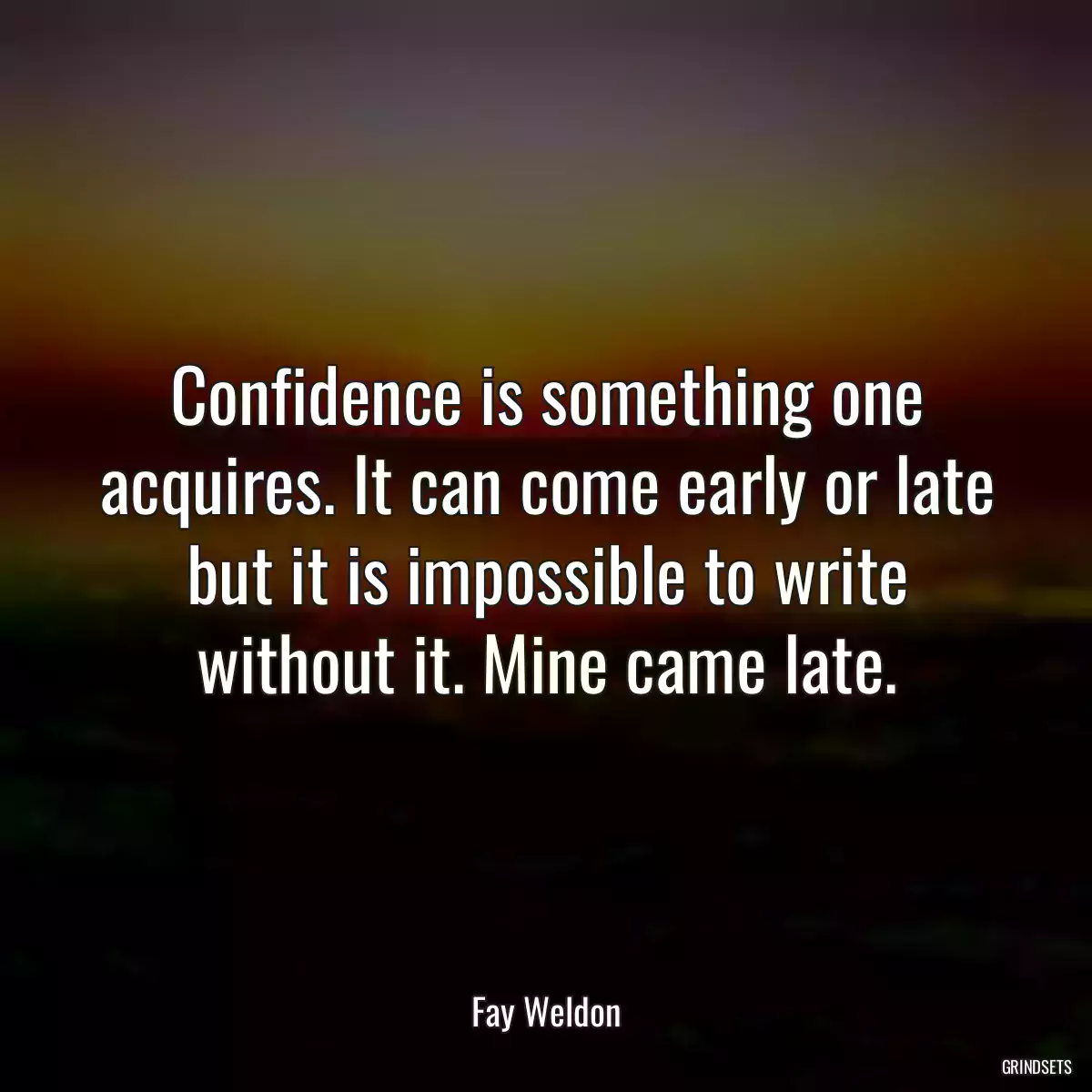 Confidence is something one acquires. It can come early or late but it is impossible to write without it. Mine came late.