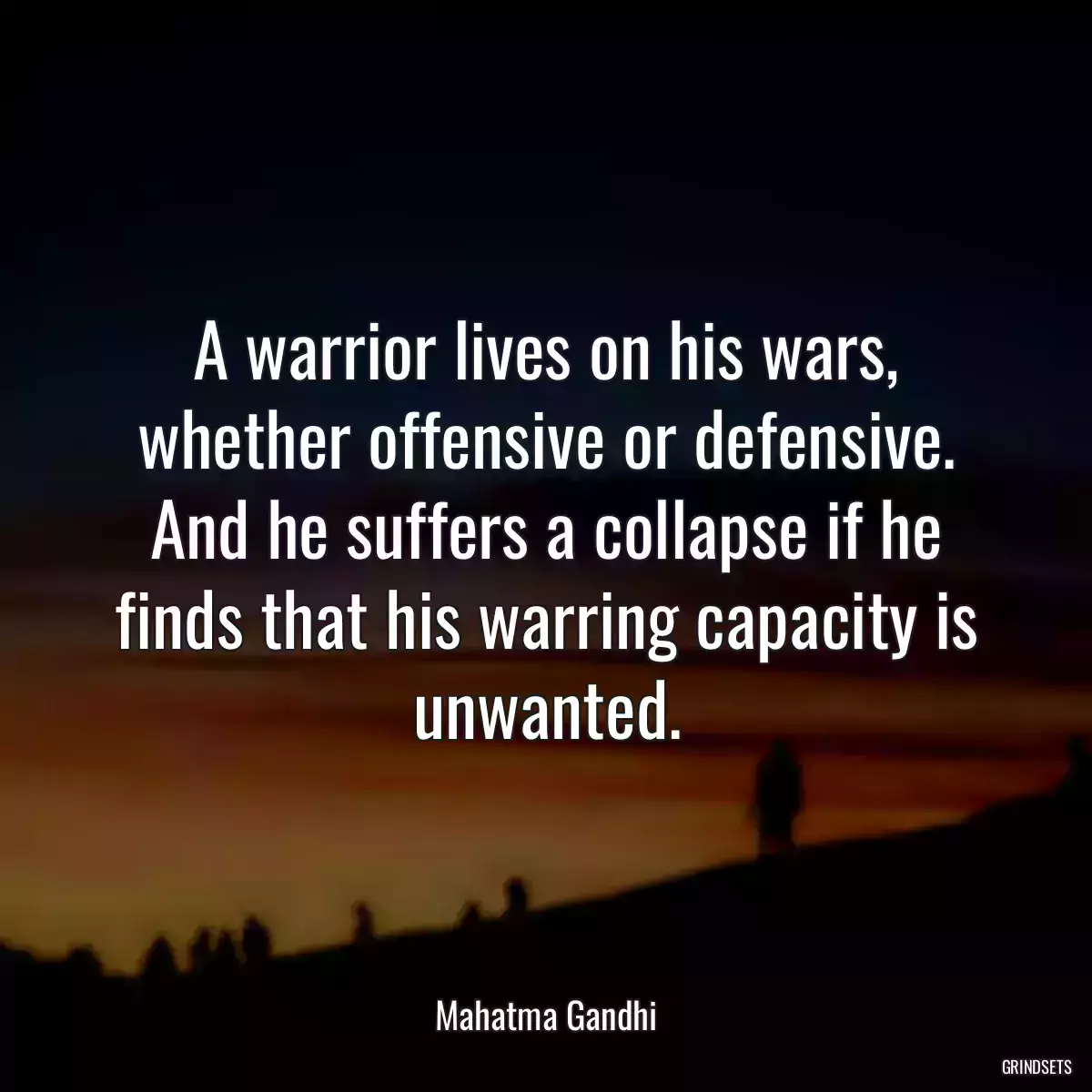 A warrior lives on his wars, whether offensive or defensive. And he suffers a collapse if he finds that his warring capacity is unwanted.