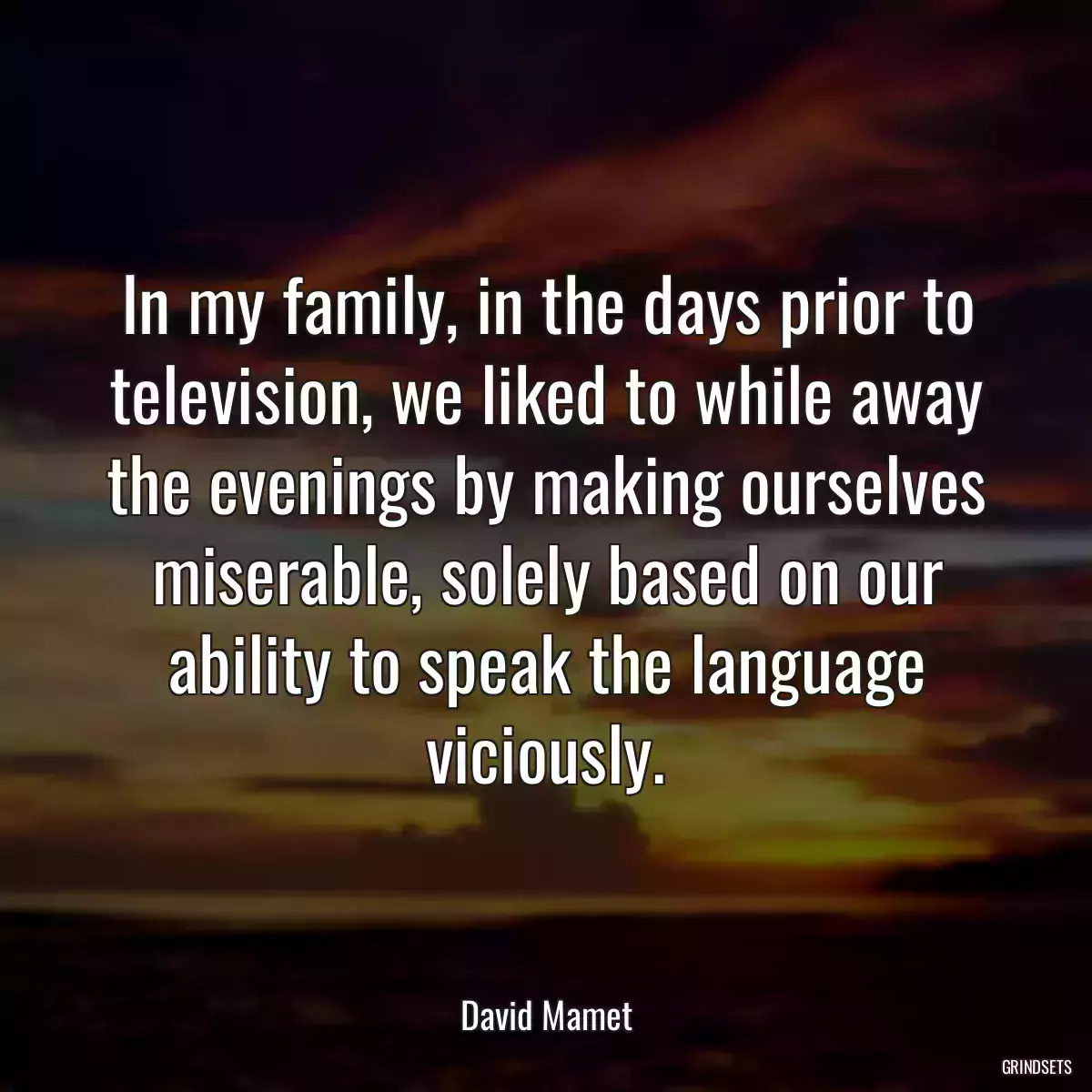 In my family, in the days prior to television, we liked to while away the evenings by making ourselves miserable, solely based on our ability to speak the language viciously.