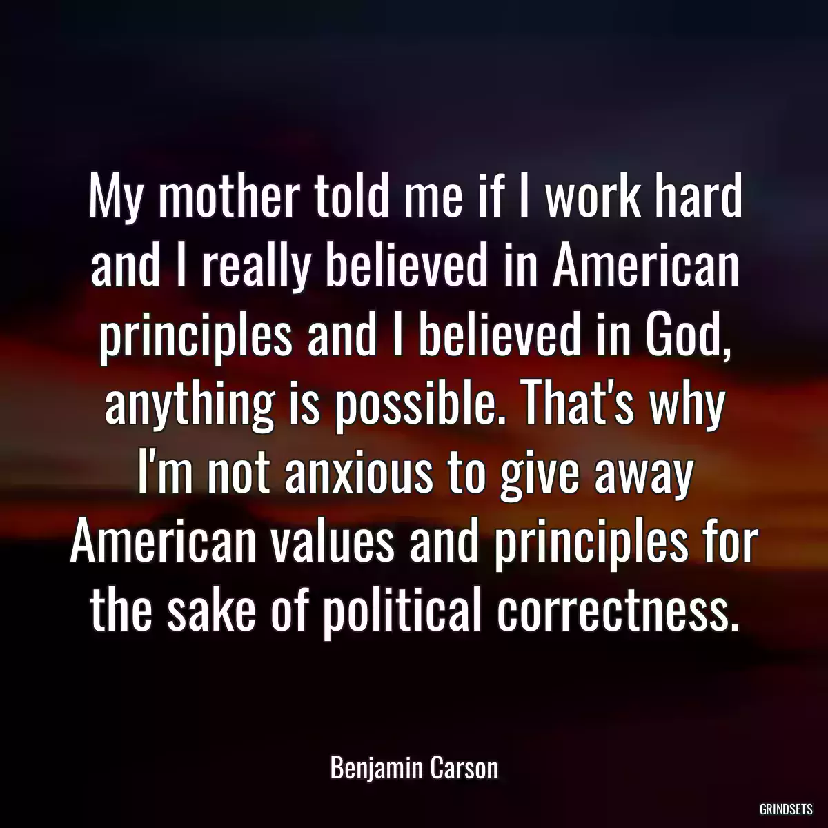 My mother told me if I work hard and I really believed in American principles and I believed in God, anything is possible. That\'s why I\'m not anxious to give away American values and principles for the sake of political correctness.