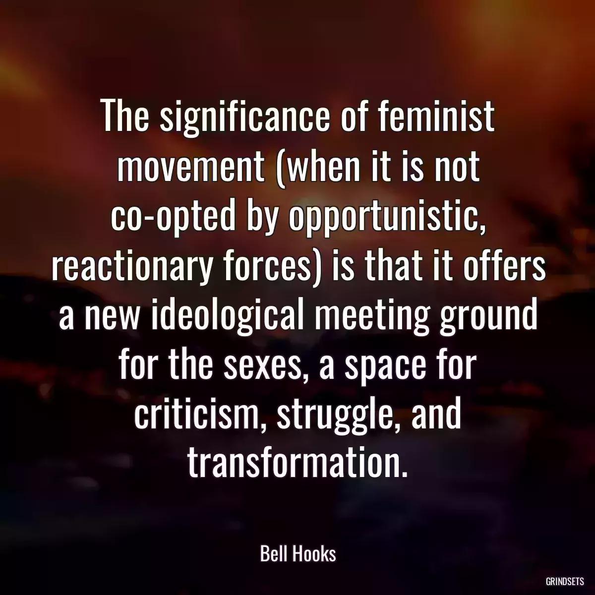 The significance of feminist movement (when it is not co-opted by opportunistic, reactionary forces) is that it offers a new ideological meeting ground for the sexes, a space for criticism, struggle, and transformation.