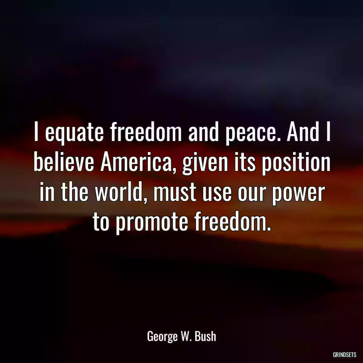 I equate freedom and peace. And I believe America, given its position in the world, must use our power to promote freedom.