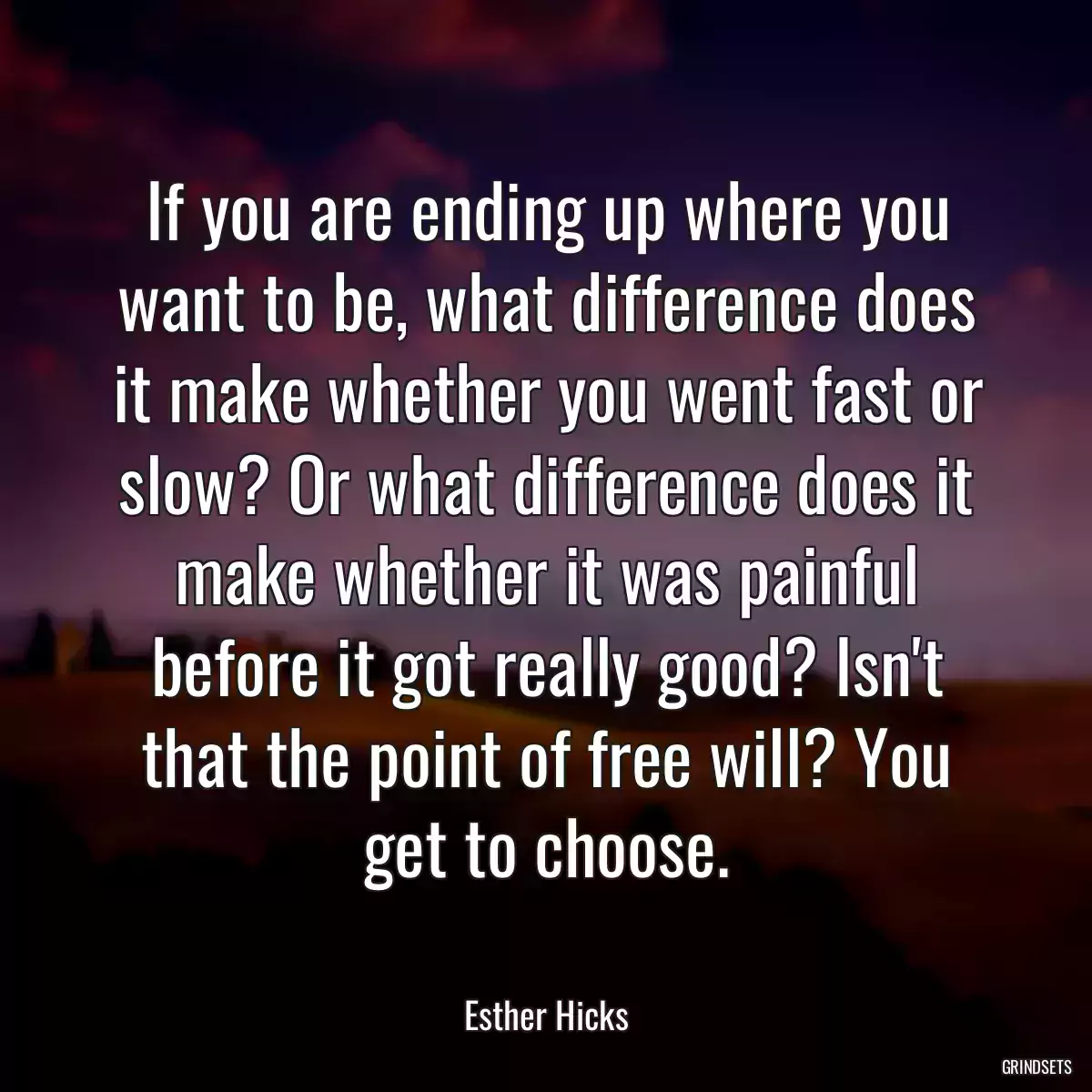 If you are ending up where you want to be, what difference does it make whether you went fast or slow? Or what difference does it make whether it was painful before it got really good? Isn\'t that the point of free will? You get to choose.