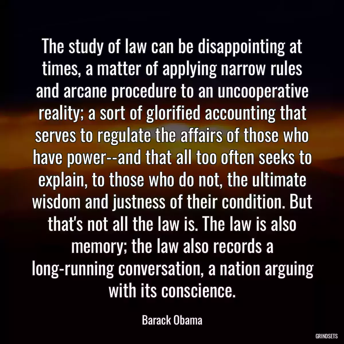 The study of law can be disappointing at times, a matter of applying narrow rules and arcane procedure to an uncooperative reality; a sort of glorified accounting that serves to regulate the affairs of those who have power--and that all too often seeks to explain, to those who do not, the ultimate wisdom and justness of their condition. But that\'s not all the law is. The law is also memory; the law also records a long-running conversation, a nation arguing with its conscience.