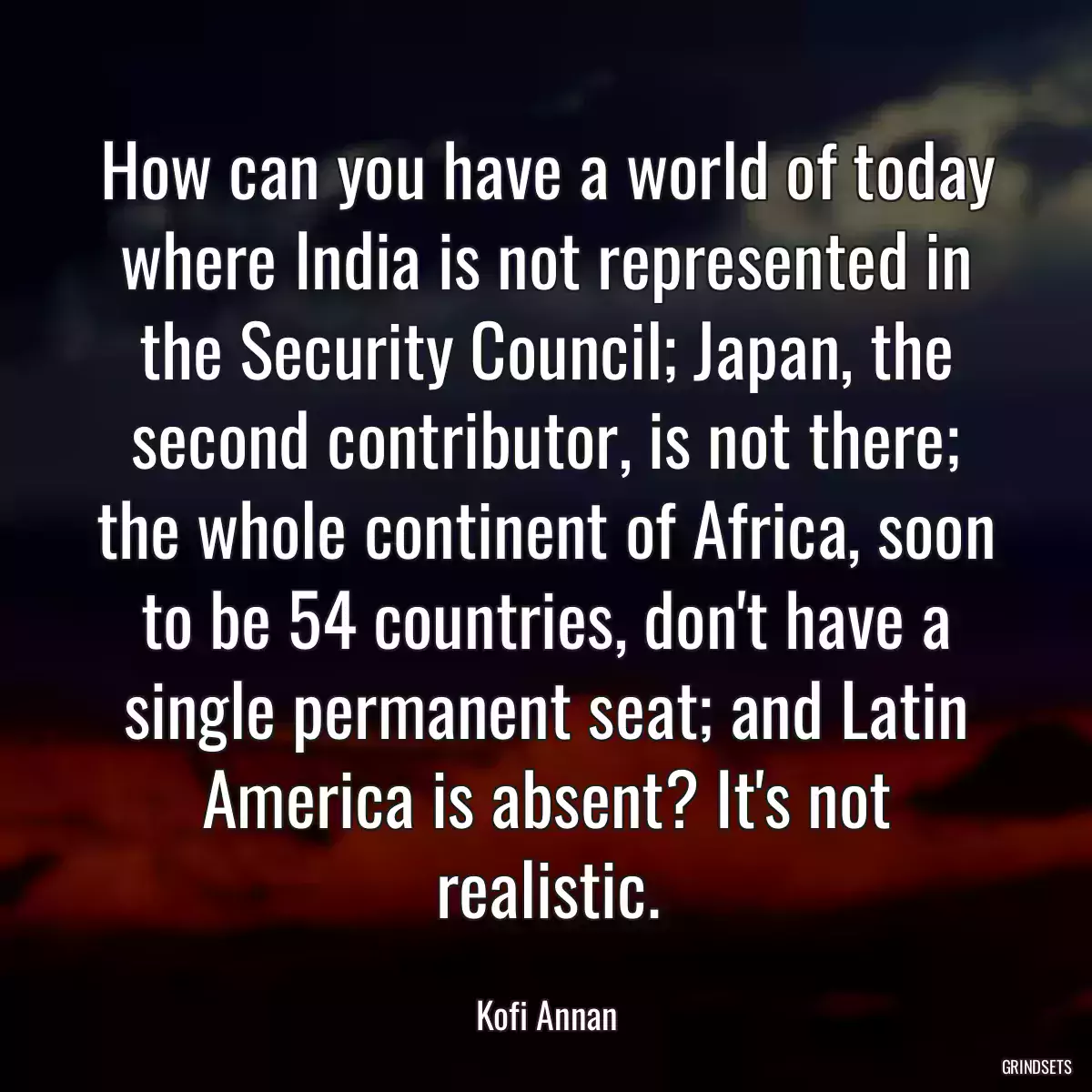 How can you have a world of today where India is not represented in the Security Council; Japan, the second contributor, is not there; the whole continent of Africa, soon to be 54 countries, don\'t have a single permanent seat; and Latin America is absent? It\'s not realistic.