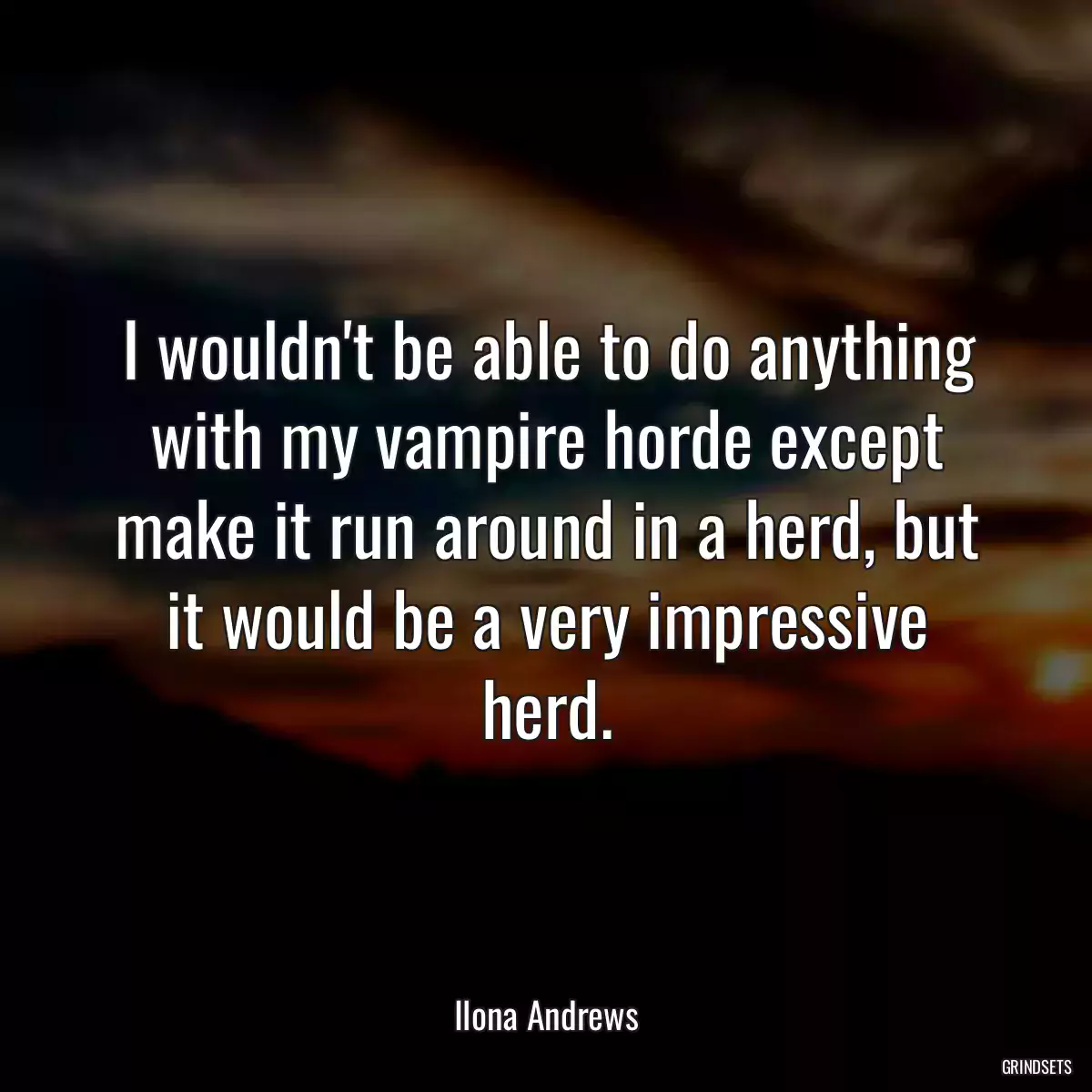 I wouldn\'t be able to do anything with my vampire horde except make it run around in a herd, but it would be a very impressive herd.