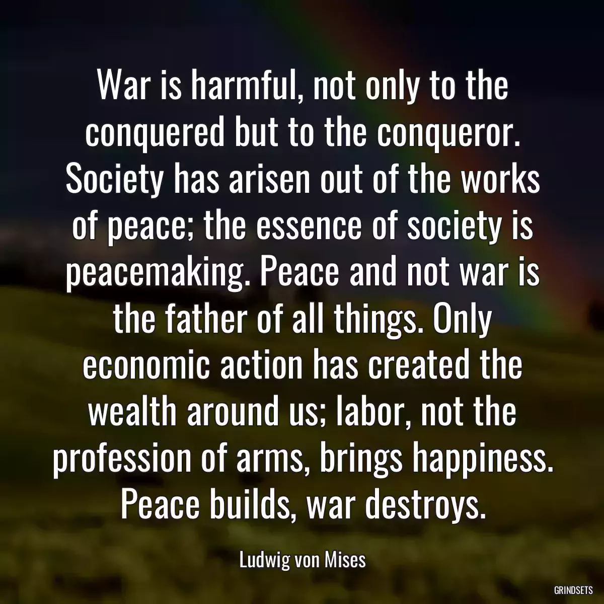 War is harmful, not only to the conquered but to the conqueror. Society has arisen out of the works of peace; the essence of society is peacemaking. Peace and not war is the father of all things. Only economic action has created the wealth around us; labor, not the profession of arms, brings happiness. Peace builds, war destroys.