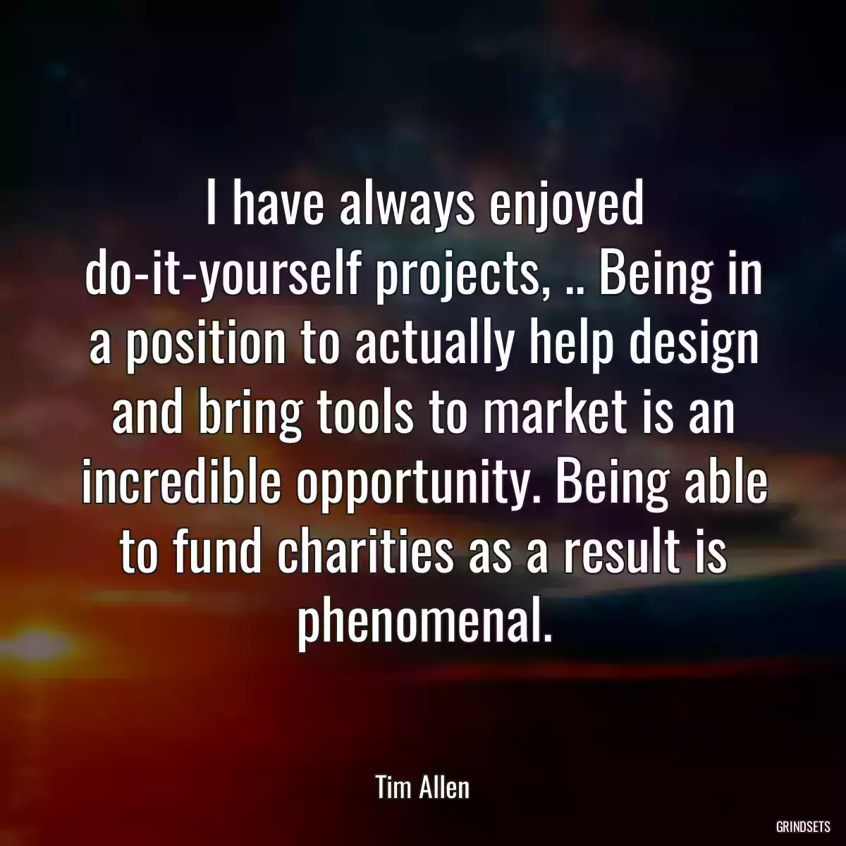 I have always enjoyed do-it-yourself projects, .. Being in a position to actually help design and bring tools to market is an incredible opportunity. Being able to fund charities as a result is phenomenal.