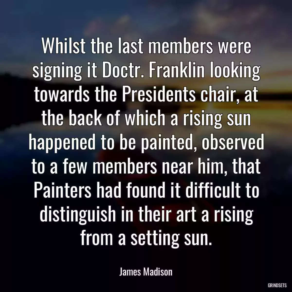 Whilst the last members were signing it Doctr. Franklin looking towards the Presidents chair, at the back of which a rising sun happened to be painted, observed to a few members near him, that Painters had found it difficult to distinguish in their art a rising from a setting sun.