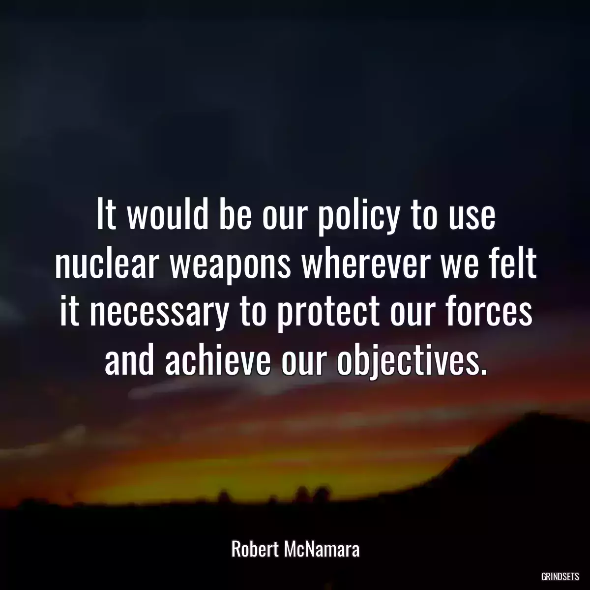 It would be our policy to use nuclear weapons wherever we felt it necessary to protect our forces and achieve our objectives.