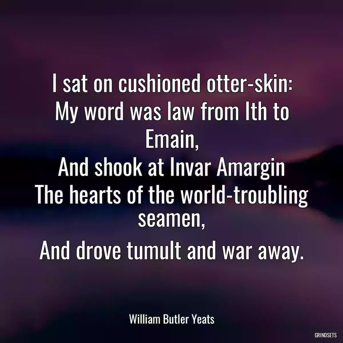 I sat on cushioned otter-skin:
My word was law from Ith to Emain,
And shook at Invar Amargin
The hearts of the world-troubling seamen,
And drove tumult and war away.