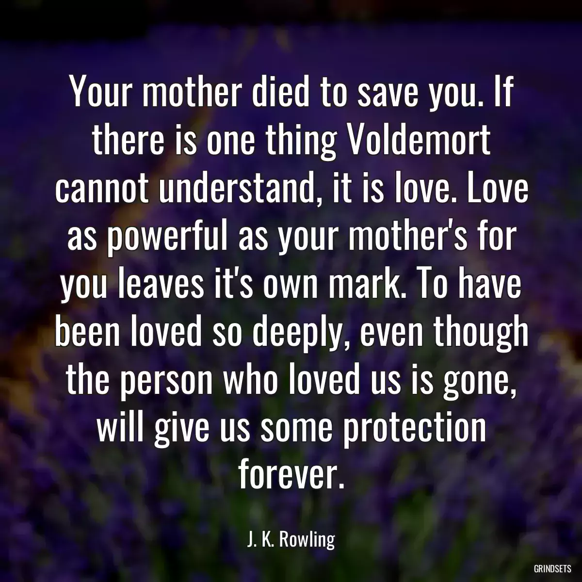 Your mother died to save you. If there is one thing Voldemort cannot understand, it is love. Love as powerful as your mother\'s for you leaves it\'s own mark. To have been loved so deeply, even though the person who loved us is gone, will give us some protection forever.