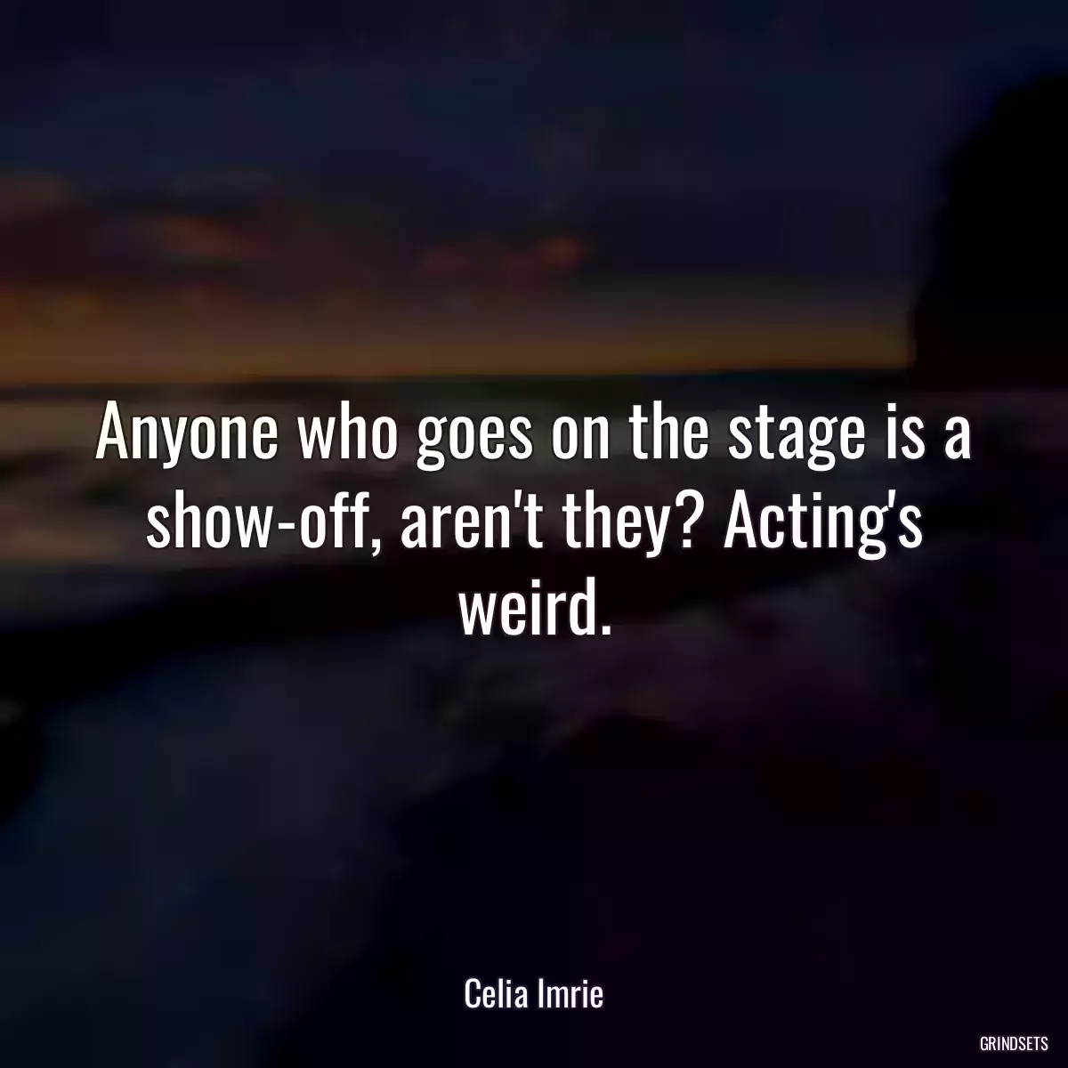 Anyone who goes on the stage is a show-off, aren\'t they? Acting\'s weird.