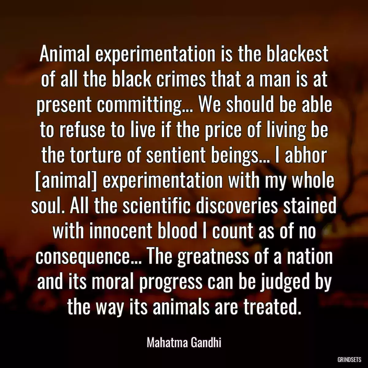 Animal experimentation is the blackest of all the black crimes that a man is at present committing... We should be able to refuse to live if the price of living be the torture of sentient beings... I abhor [animal] experimentation with my whole soul. All the scientific discoveries stained with innocent blood I count as of no consequence... The greatness of a nation and its moral progress can be judged by the way its animals are treated.