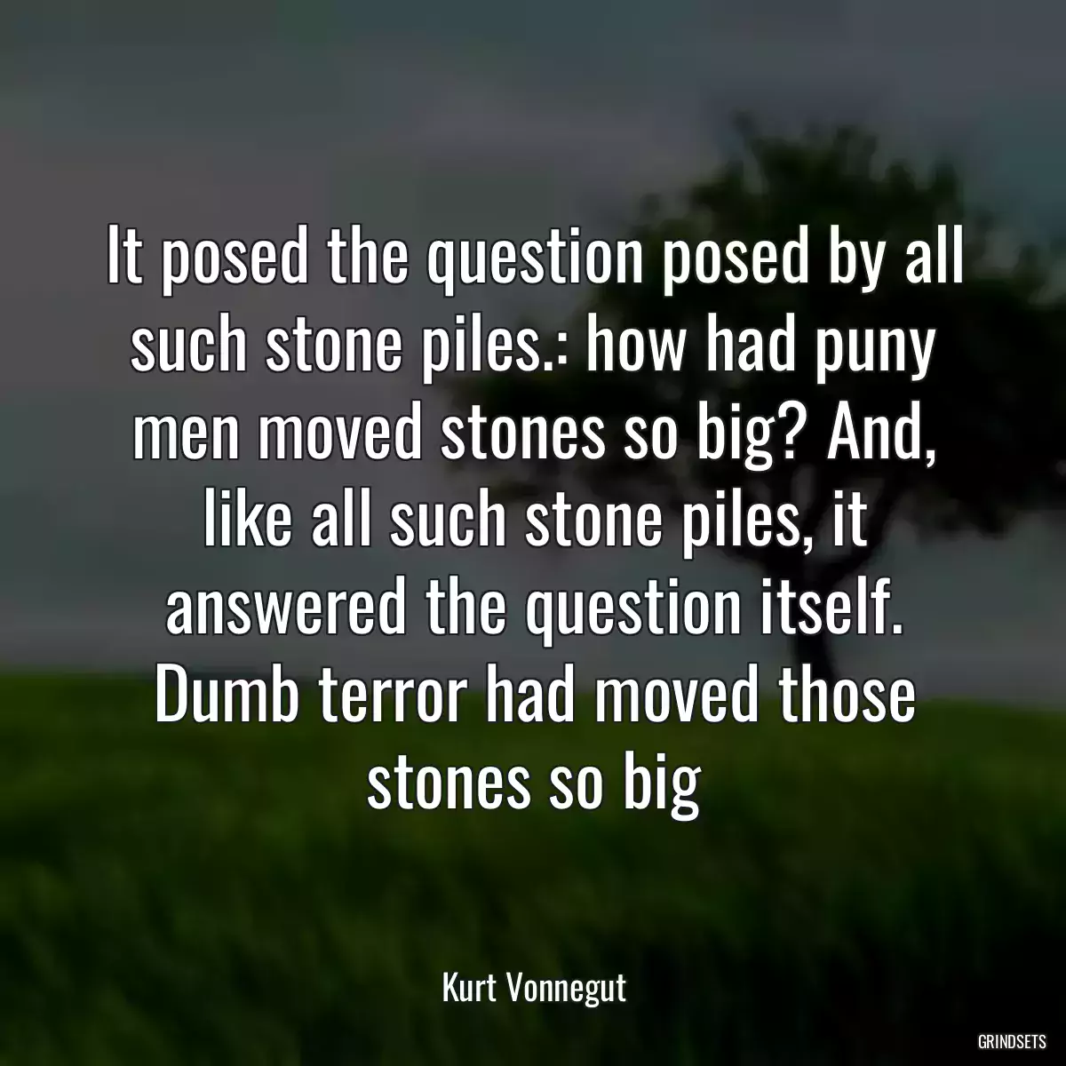 It posed the question posed by all such stone piles.: how had puny men moved stones so big? And, like all such stone piles, it answered the question itself. Dumb terror had moved those stones so big