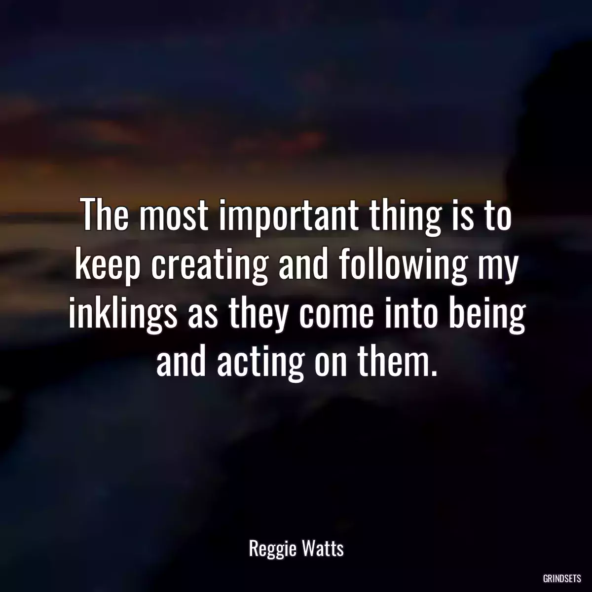 The most important thing is to keep creating and following my inklings as they come into being and acting on them.