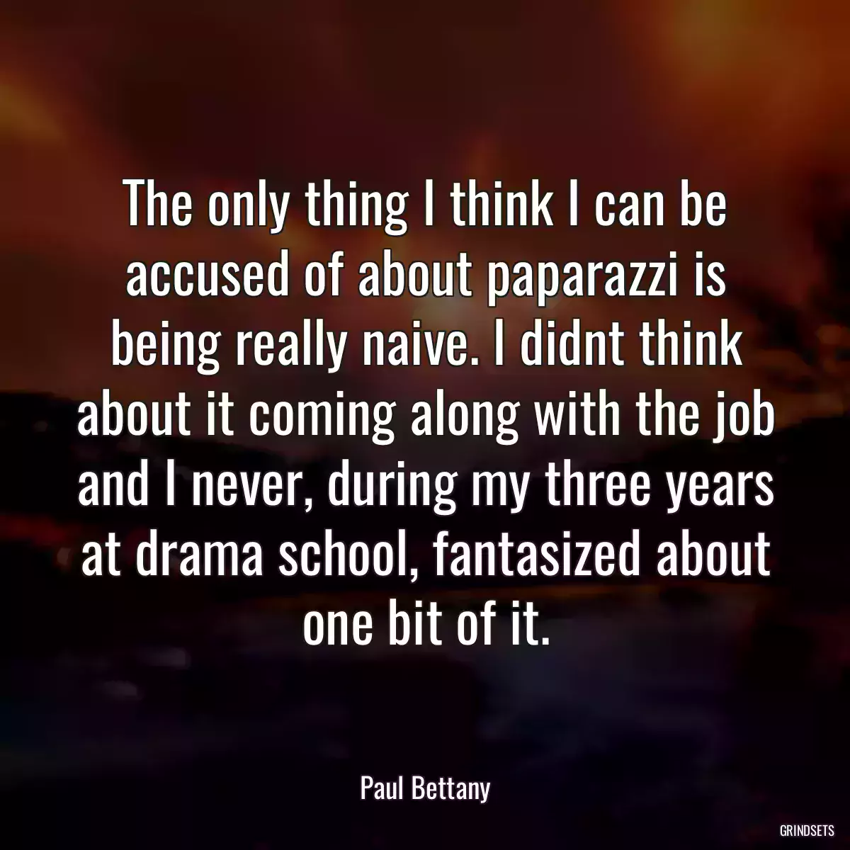 The only thing I think I can be accused of about paparazzi is being really naive. I didnt think about it coming along with the job and I never, during my three years at drama school, fantasized about one bit of it.