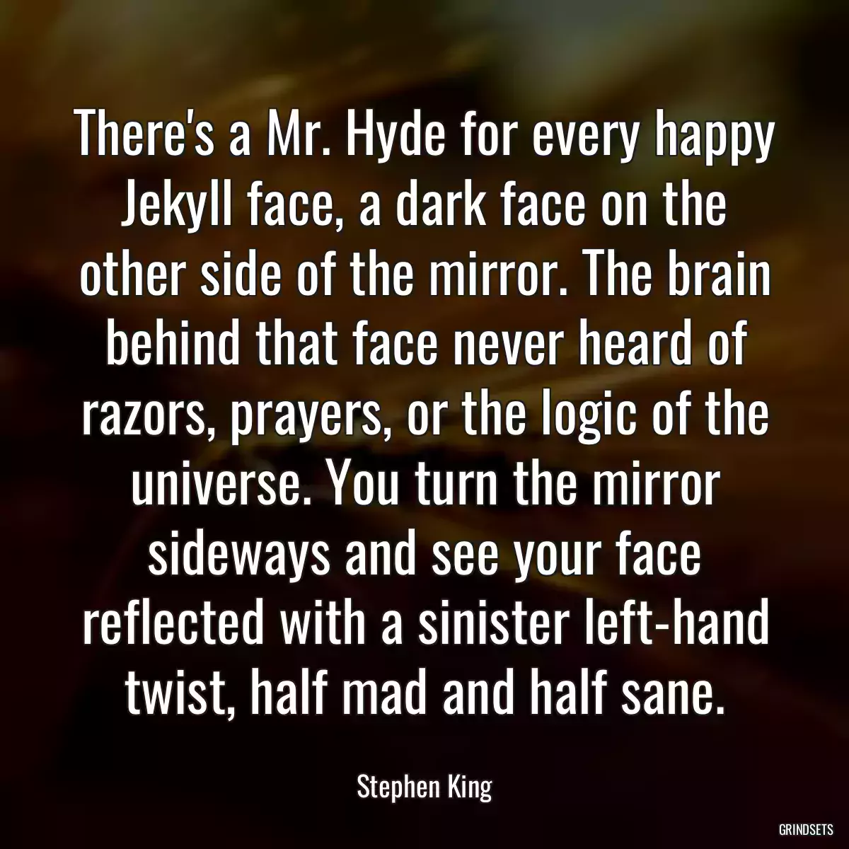 There\'s a Mr. Hyde for every happy Jekyll face, a dark face on the other side of the mirror. The brain behind that face never heard of razors, prayers, or the logic of the universe. You turn the mirror sideways and see your face reflected with a sinister left-hand twist, half mad and half sane.