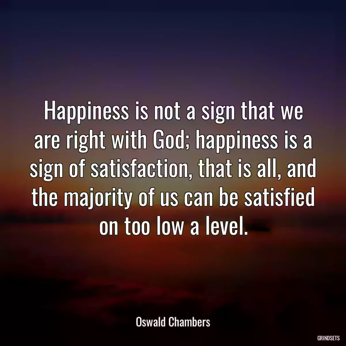 Happiness is not a sign that we are right with God; happiness is a sign of satisfaction, that is all, and the majority of us can be satisfied on too low a level.