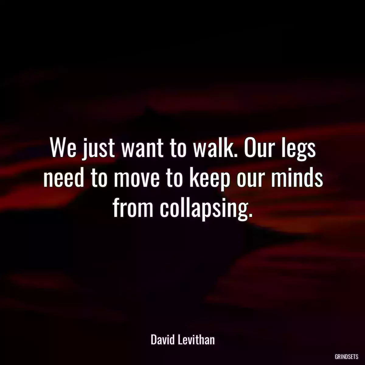 We just want to walk. Our legs need to move to keep our minds from collapsing.