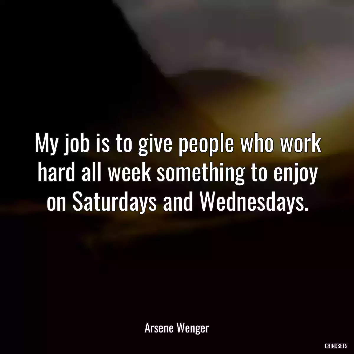 My job is to give people who work hard all week something to enjoy on Saturdays and Wednesdays.