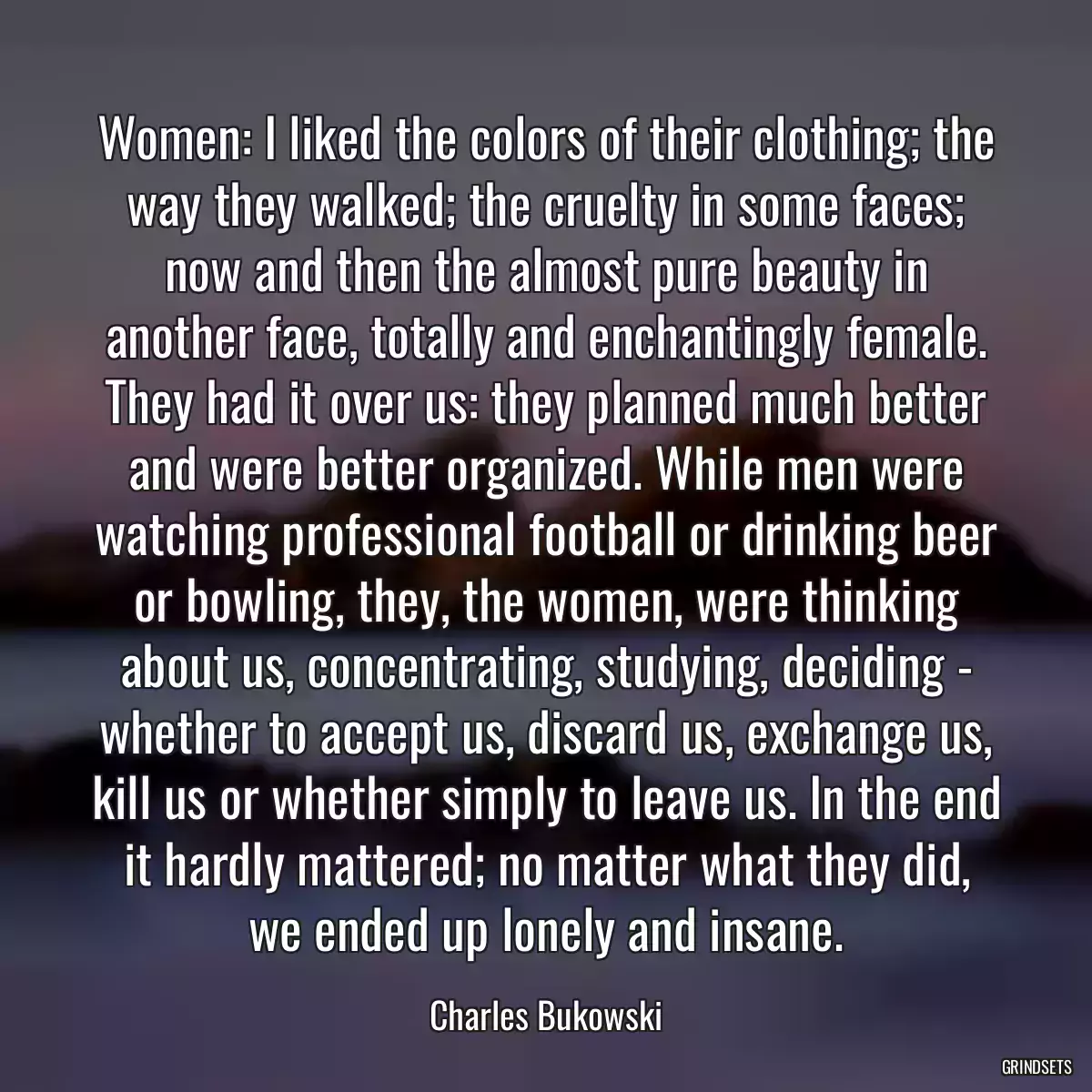 Women: I liked the colors of their clothing; the way they walked; the cruelty in some faces; now and then the almost pure beauty in another face, totally and enchantingly female. They had it over us: they planned much better and were better organized. While men were watching professional football or drinking beer or bowling, they, the women, were thinking about us, concentrating, studying, deciding - whether to accept us, discard us, exchange us, kill us or whether simply to leave us. In the end it hardly mattered; no matter what they did, we ended up lonely and insane.