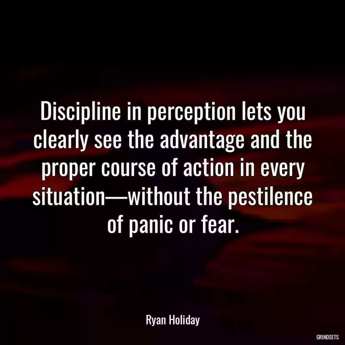 Discipline in perception lets you clearly see the advantage and the proper course of action in every situation—without the pestilence of panic or fear.