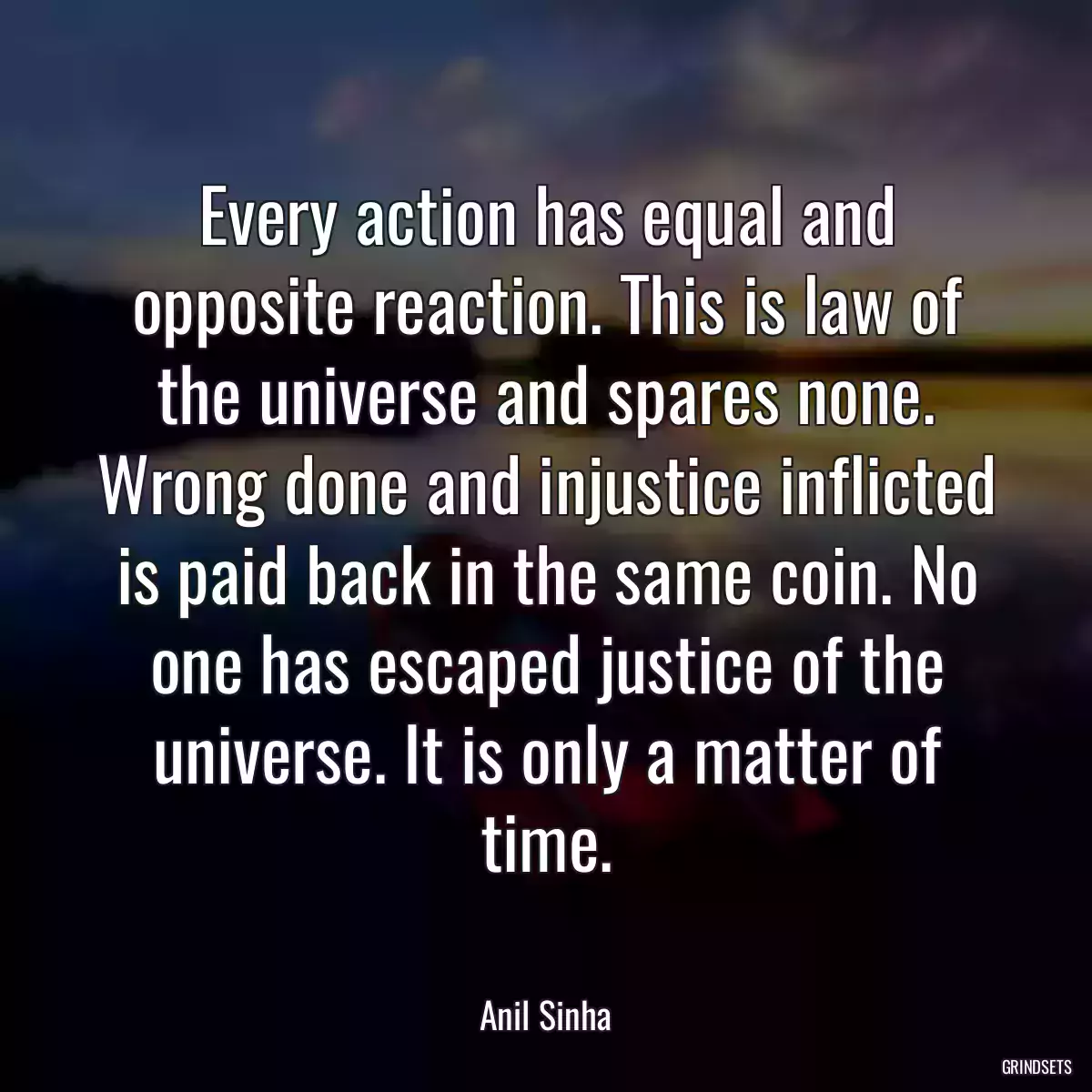 Every action has equal and opposite reaction. This is law of the universe and spares none. Wrong done and injustice inflicted is paid back in the same coin. No one has escaped justice of the universe. It is only a matter of time.