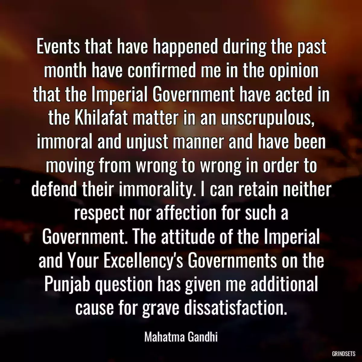 Events that have happened during the past month have confirmed me in the opinion that the Imperial Government have acted in the Khilafat matter in an unscrupulous, immoral and unjust manner and have been moving from wrong to wrong in order to defend their immorality. I can retain neither respect nor affection for such a Government. The attitude of the Imperial and Your Excellency\'s Governments on the Punjab question has given me additional cause for grave dissatisfaction.