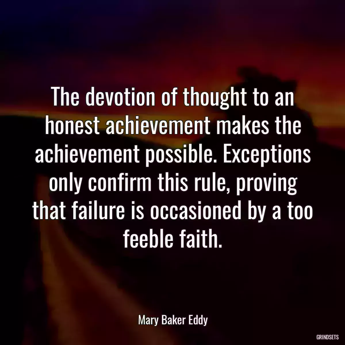 The devotion of thought to an honest achievement makes the achievement possible. Exceptions only confirm this rule, proving that failure is occasioned by a too feeble faith.